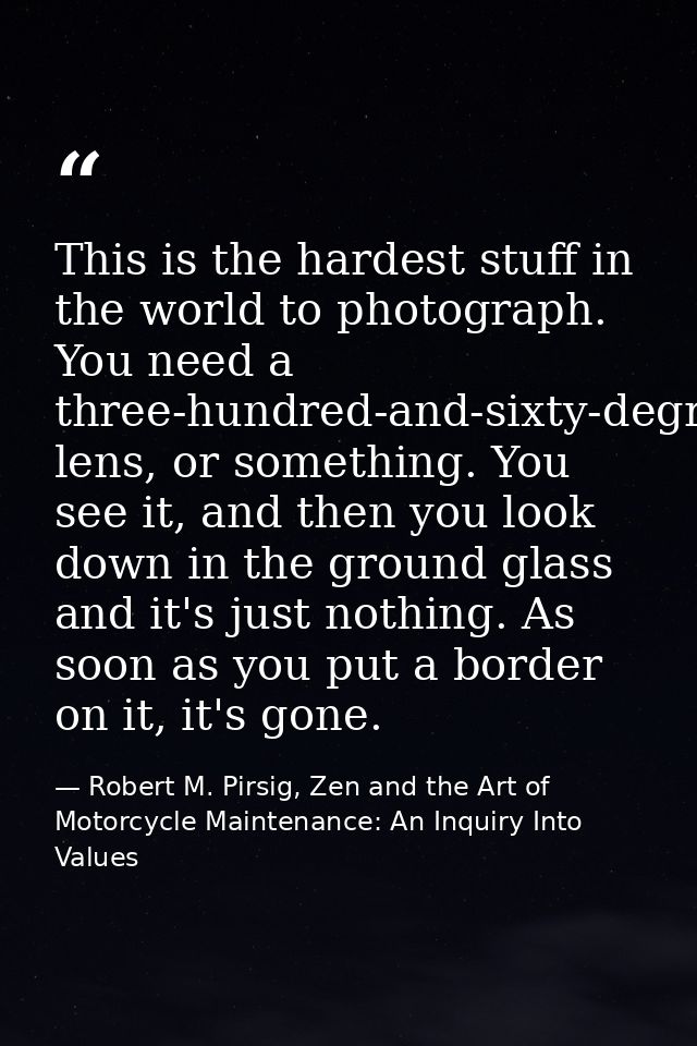 This is the hardest stuff in the world to photograph. You need a three-hundred-and-sixty-degree lens, or something. You  — Robert M. Pirsig, Zen and the Art of Motorcycle Maintenance: An Inquiry Into Values