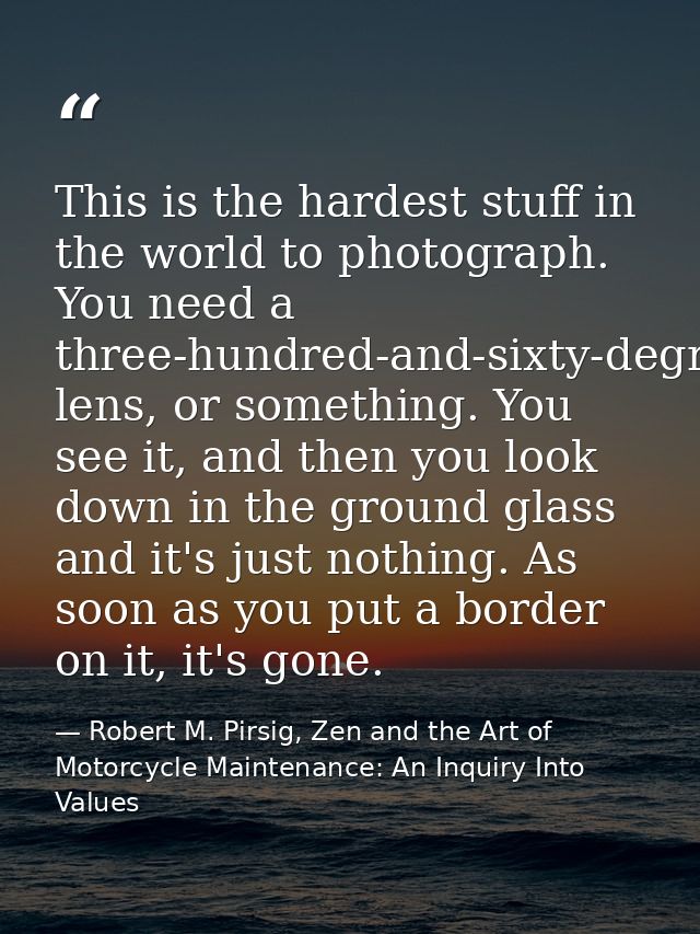 This is the hardest stuff in the world to photograph. You need a three-hundred-and-sixty-degree lens, or something. You  — Robert M. Pirsig, Zen and the Art of Motorcycle Maintenance: An Inquiry Into Values