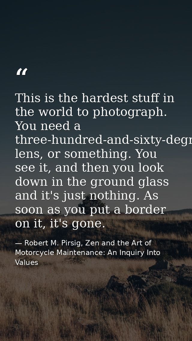 This is the hardest stuff in the world to photograph. You need a three-hundred-and-sixty-degree lens, or something. You  — Robert M. Pirsig, Zen and the Art of Motorcycle Maintenance: An Inquiry Into Values
