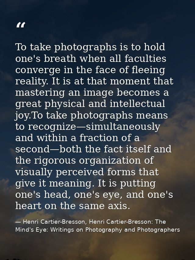 To take photographs is to hold one's breath when all faculties converge in the face of fleeing reality. It is at that mo — Henri Cartier-Bresson, Henri Cartier-Bresson: The Mind's Eye: Writings on Photography and Photographers