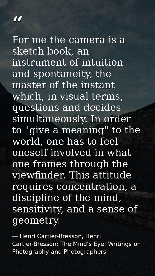 For me the camera is a sketch book, an instrument of intuition and spontaneity, the master of the instant which, in visu — Henri Cartier-Bresson, Henri Cartier-Bresson: The Mind's Eye: Writings on Photography and Photographers