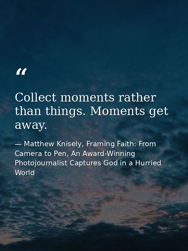 Collect moments rather than things. Moments get away. — Matthew Knisely, Framing Faith: From Camera to Pen, An Award-Winning Photojournalist Captures God in a Hurried World