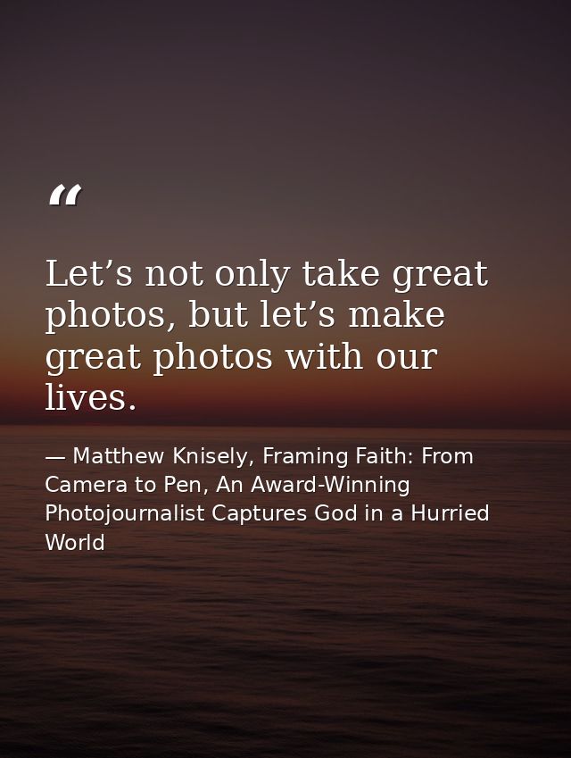 Let’s not only take great photos, but let’s make great photos with our lives. — Matthew Knisely, Framing Faith: From Camera to Pen, An Award-Winning Photojournalist Captures God in a Hurried World