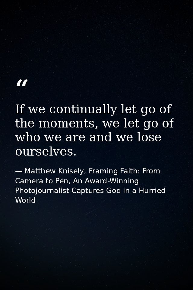 If we continually let go of the moments, we let go of who we are and we lose ourselves. — Matthew Knisely, Framing Faith: From Camera to Pen, An Award-Winning Photojournalist Captures God in a Hurried World