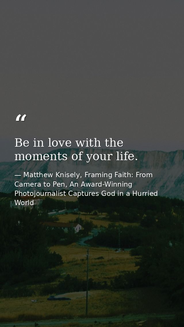 Be in love with the moments of your life. — Matthew Knisely, Framing Faith: From Camera to Pen, An Award-Winning Photojournalist Captures God in a Hurried World
