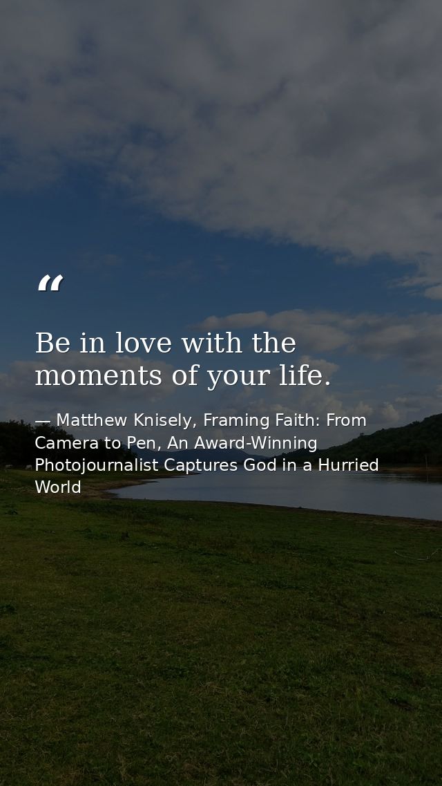 Be in love with the moments of your life. — Matthew Knisely, Framing Faith: From Camera to Pen, An Award-Winning Photojournalist Captures God in a Hurried World