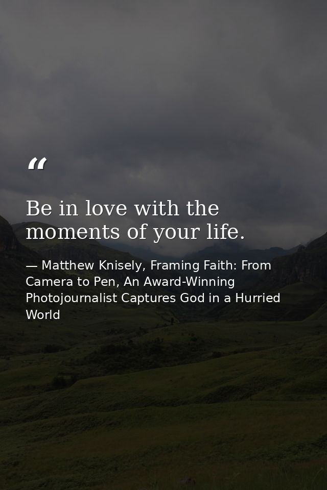 Be in love with the moments of your life. — Matthew Knisely, Framing Faith: From Camera to Pen, An Award-Winning Photojournalist Captures God in a Hurried World