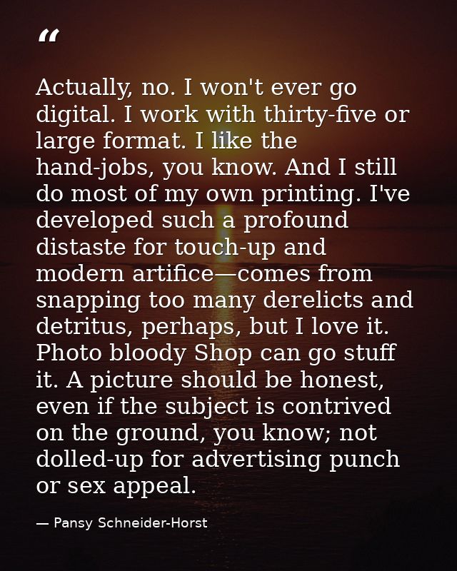 Actually, no. I won't ever go digital. I work with thirty-five or large format. I like the hand-jobs, you know. And I st — Pansy Schneider-Horst