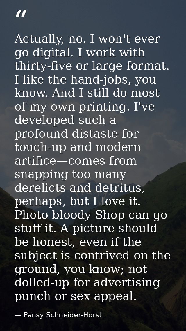 Actually, no. I won't ever go digital. I work with thirty-five or large format. I like the hand-jobs, you know. And I st — Pansy Schneider-Horst