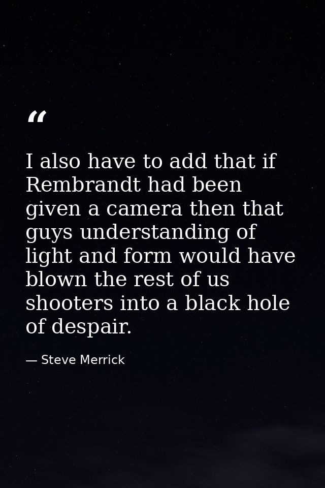 I also have to add that if Rembrandt had been given a camera then that guys understanding of light and form would have b — Steve Merrick