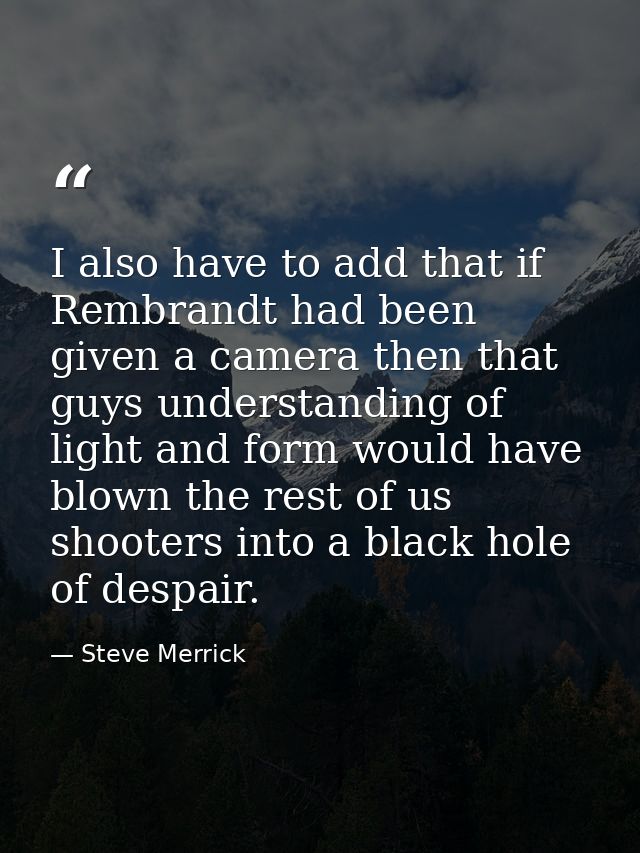 I also have to add that if Rembrandt had been given a camera then that guys understanding of light and form would have b — Steve Merrick