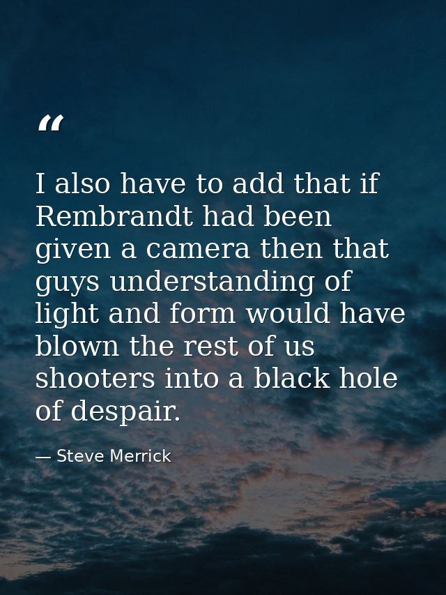 I also have to add that if Rembrandt had been given a camera then that guys understanding of light and form would have b — Steve Merrick