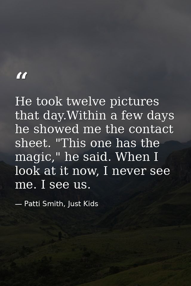 He took twelve pictures that day.Within a few days he showed me the contact sheet. "This one has the magic," he said. Wh — Patti Smith, Just Kids