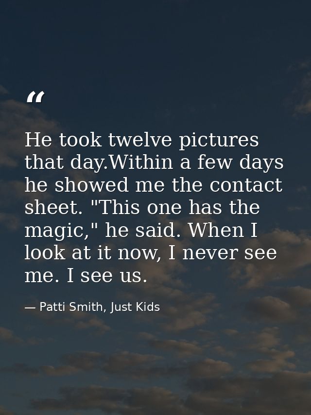 He took twelve pictures that day.Within a few days he showed me the contact sheet. "This one has the magic," he said. Wh — Patti Smith, Just Kids