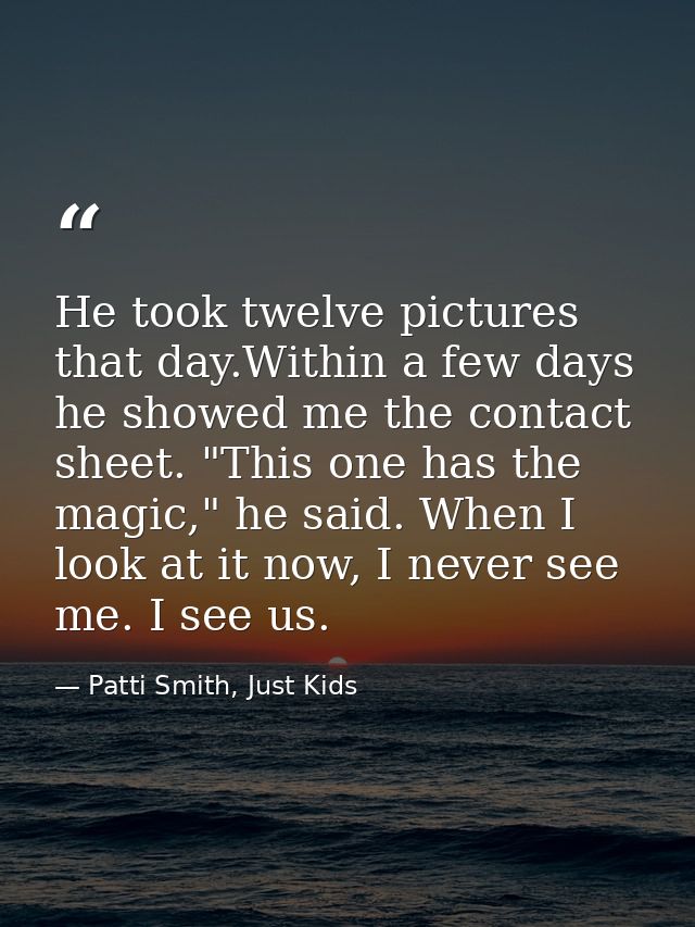 He took twelve pictures that day.Within a few days he showed me the contact sheet. "This one has the magic," he said. Wh — Patti Smith, Just Kids