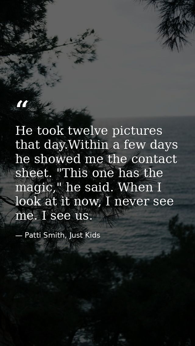 He took twelve pictures that day.Within a few days he showed me the contact sheet. "This one has the magic," he said. Wh — Patti Smith, Just Kids