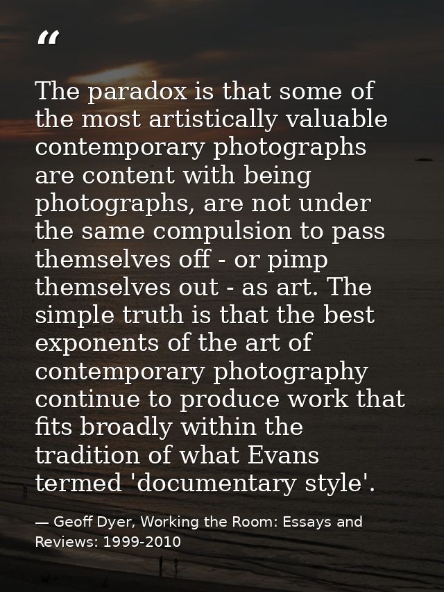 The paradox is that some of the most artistically valuable contemporary photographs are content with being photographs,  — Geoff Dyer, Working the Room: Essays and Reviews: 1999-2010