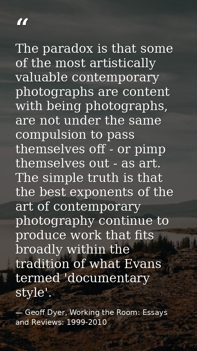 The paradox is that some of the most artistically valuable contemporary photographs are content with being photographs,  — Geoff Dyer, Working the Room: Essays and Reviews: 1999-2010