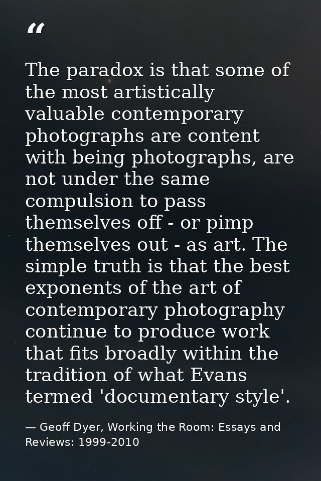 The paradox is that some of the most artistically valuable contemporary photographs are content with being photographs,  — Geoff Dyer, Working the Room: Essays and Reviews: 1999-2010