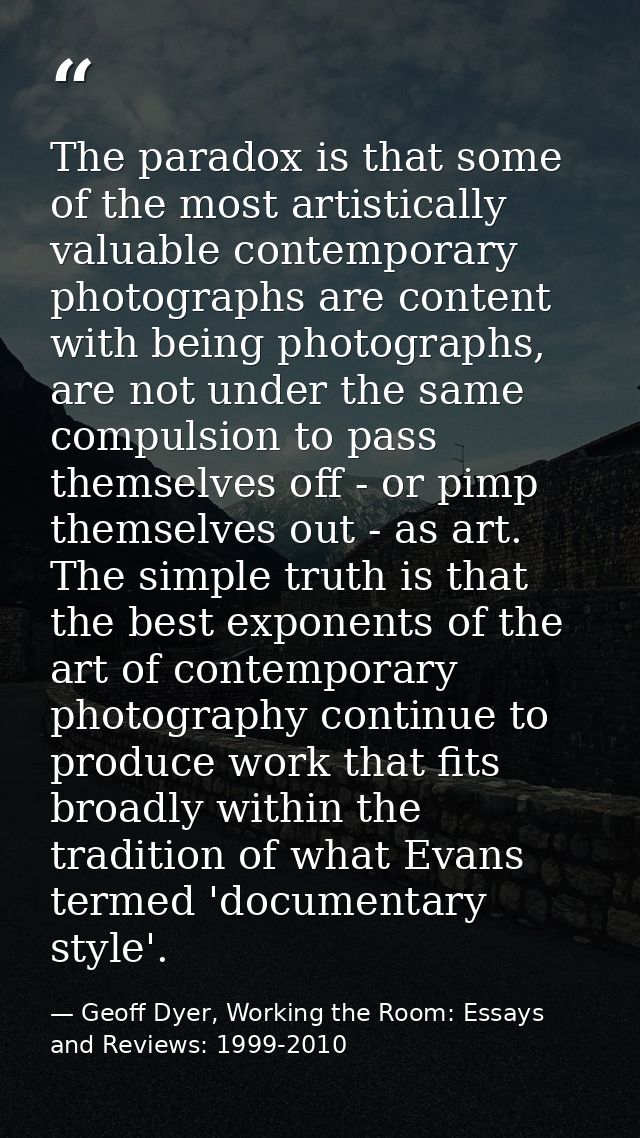 The paradox is that some of the most artistically valuable contemporary photographs are content with being photographs,  — Geoff Dyer, Working the Room: Essays and Reviews: 1999-2010