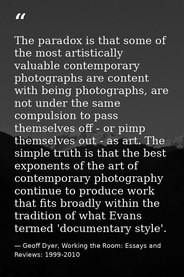 The paradox is that some of the most artistically valuable contemporary photographs are content with being photographs,  — Geoff Dyer, Working the Room: Essays and Reviews: 1999-2010
