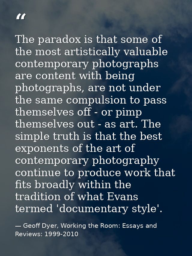 The paradox is that some of the most artistically valuable contemporary photographs are content with being photographs,  — Geoff Dyer, Working the Room: Essays and Reviews: 1999-2010