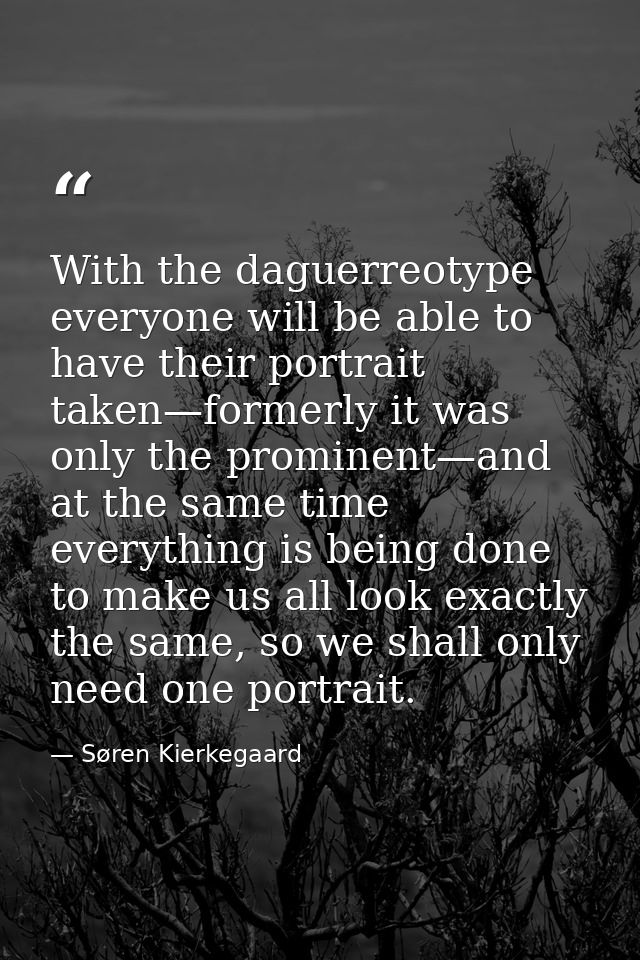 With the daguerreotype everyone will be able to have their portrait taken—formerly it was only the prominent—and at the  — Søren Kierkegaard