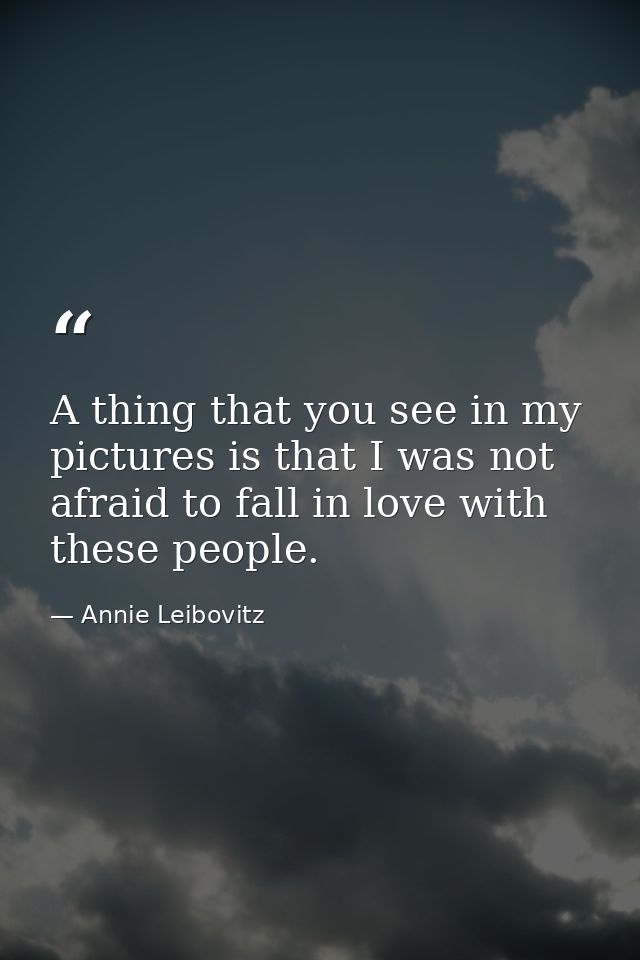A thing that you see in my pictures is that I was not afraid to fall in love with these people. — Annie Leibovitz