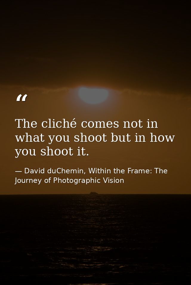 The cliché comes not in what you shoot but in how you shoot it. — David duChemin, Within the Frame: The Journey of Photographic Vision