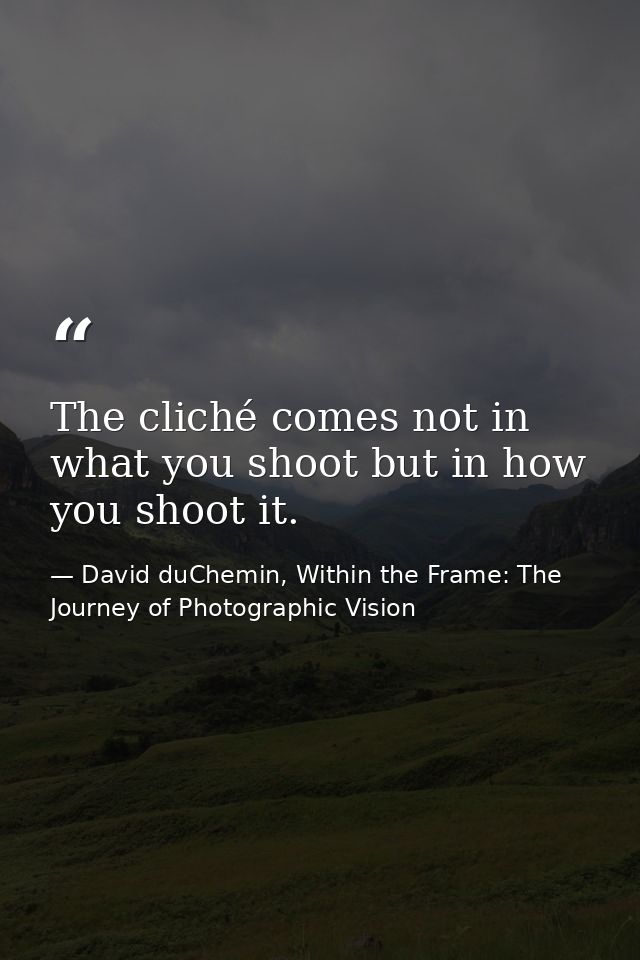 The cliché comes not in what you shoot but in how you shoot it. — David duChemin, Within the Frame: The Journey of Photographic Vision