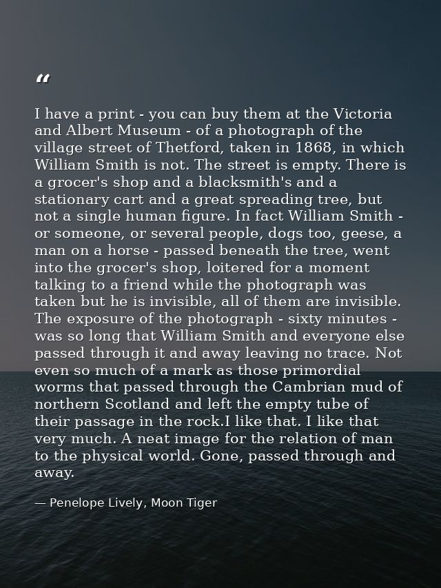 I have a print - you can buy them at the Victoria and Albert Museum - of a photograph of the village street of Thetford, — Penelope Lively, Moon Tiger