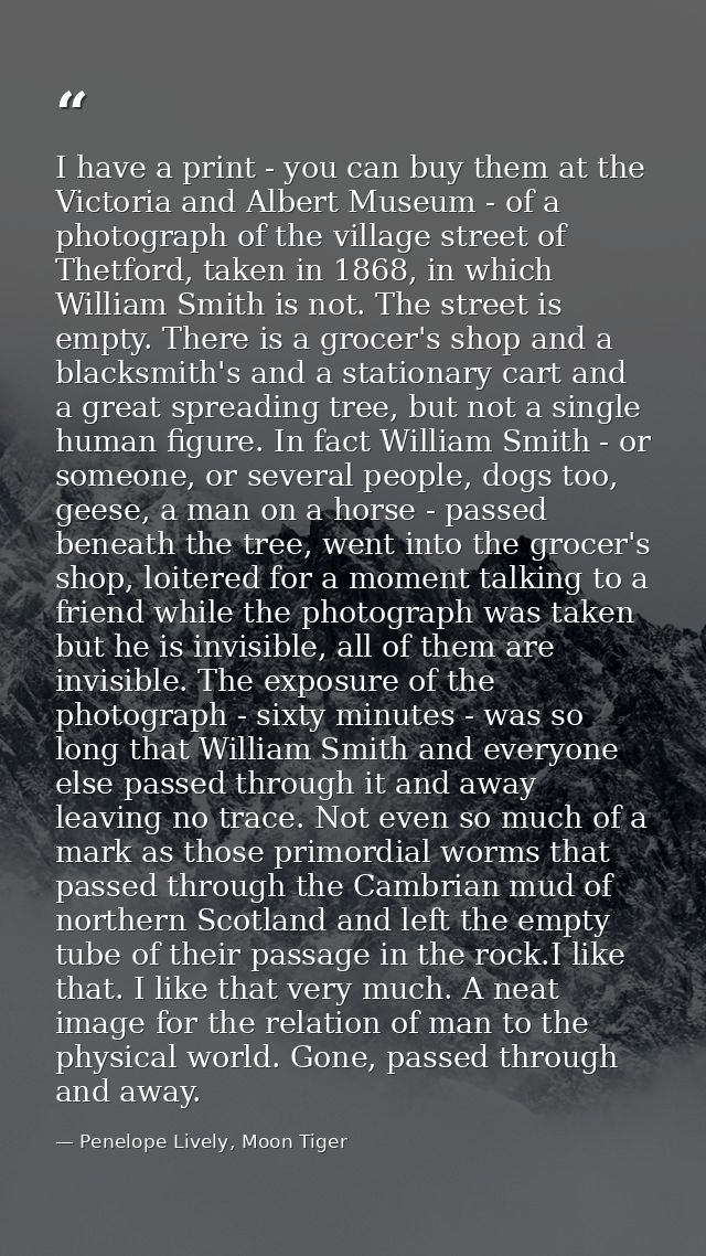 I have a print - you can buy them at the Victoria and Albert Museum - of a photograph of the village street of Thetford, — Penelope Lively, Moon Tiger
