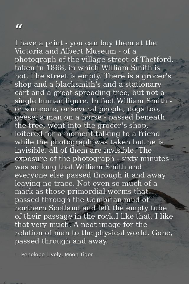 I have a print - you can buy them at the Victoria and Albert Museum - of a photograph of the village street of Thetford, — Penelope Lively, Moon Tiger