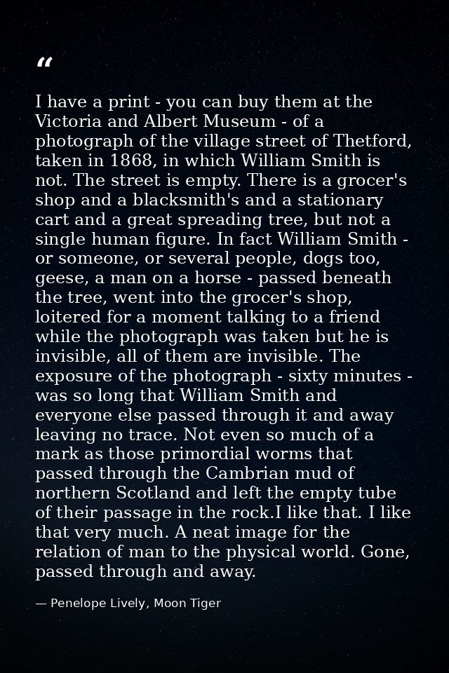 I have a print - you can buy them at the Victoria and Albert Museum - of a photograph of the village street of Thetford, — Penelope Lively, Moon Tiger