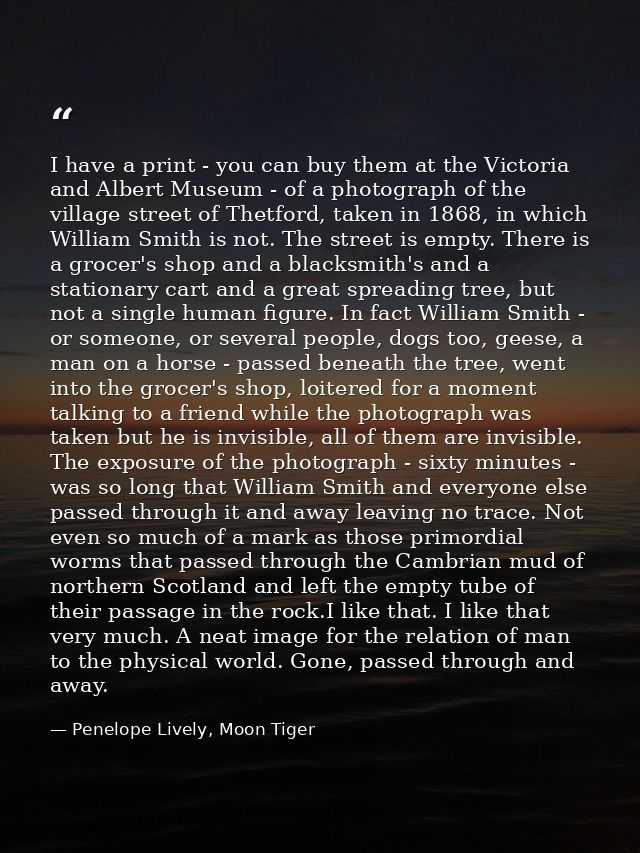 I have a print - you can buy them at the Victoria and Albert Museum - of a photograph of the village street of Thetford, — Penelope Lively, Moon Tiger