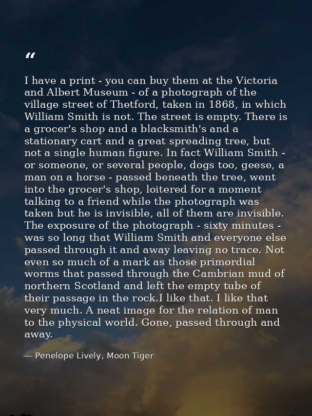 I have a print - you can buy them at the Victoria and Albert Museum - of a photograph of the village street of Thetford, — Penelope Lively, Moon Tiger