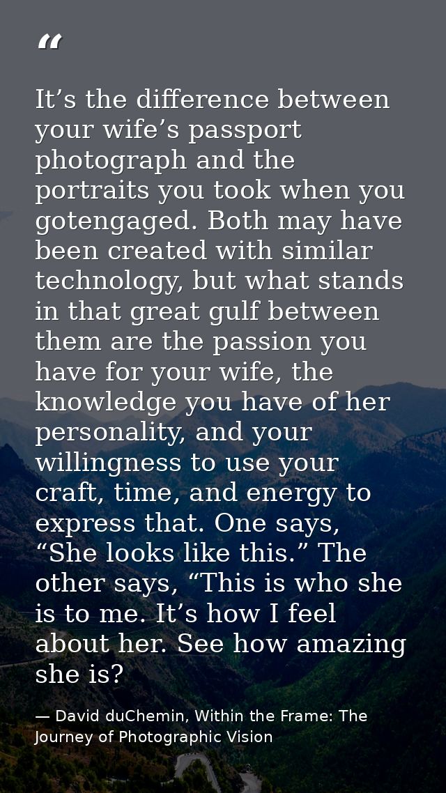 It’s the difference between your wife’s passport photograph and the portraits you took when you gotengaged. Both may hav — David duChemin, Within the Frame: The Journey of Photographic Vision