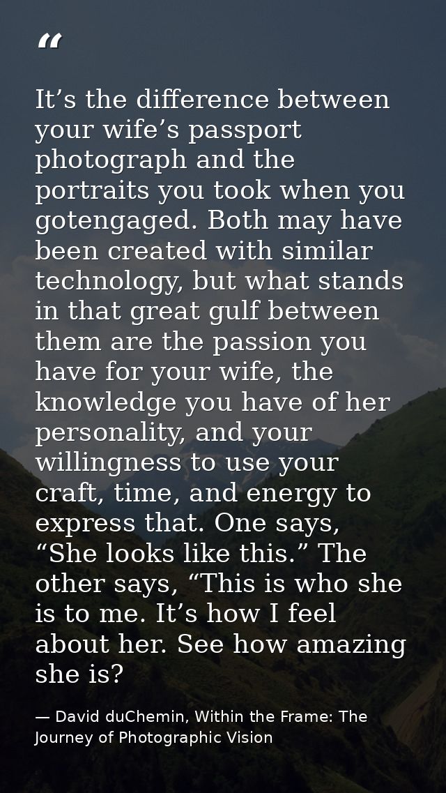 It’s the difference between your wife’s passport photograph and the portraits you took when you gotengaged. Both may hav — David duChemin, Within the Frame: The Journey of Photographic Vision