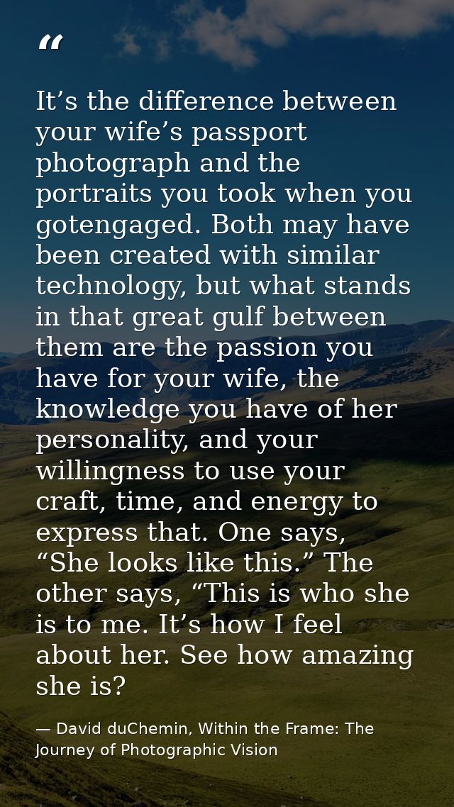 It’s the difference between your wife’s passport photograph and the portraits you took when you gotengaged. Both may hav — David duChemin, Within the Frame: The Journey of Photographic Vision