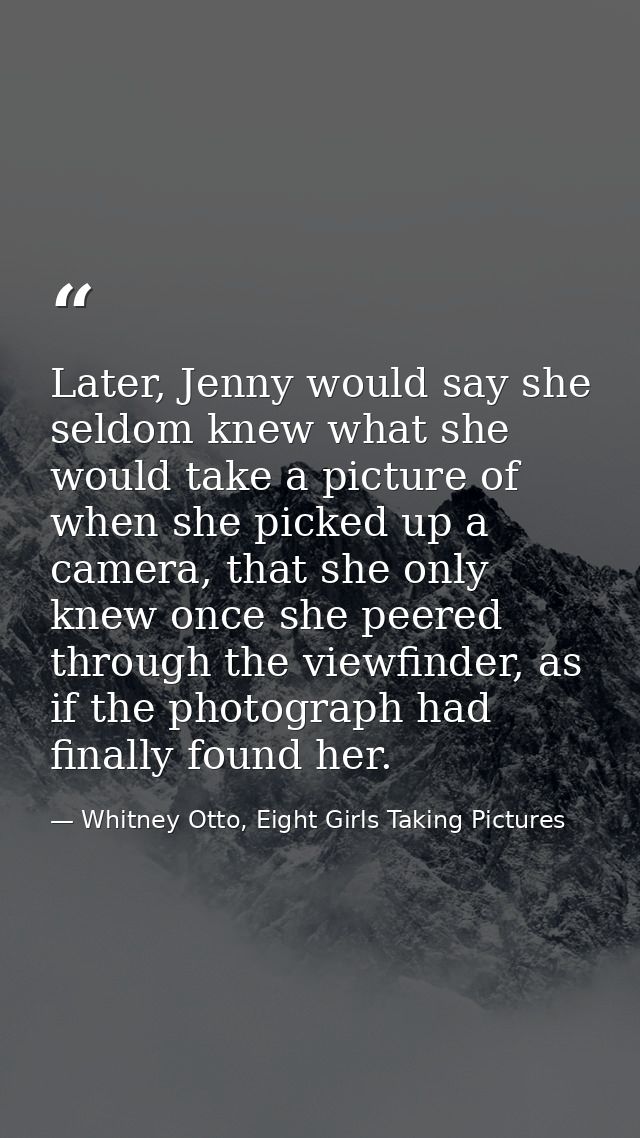 Later, Jenny would say she seldom knew what she would take a picture of when she picked up a camera, that she only knew  — Whitney Otto, Eight Girls Taking Pictures