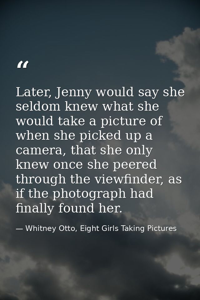 Later, Jenny would say she seldom knew what she would take a picture of when she picked up a camera, that she only knew  — Whitney Otto, Eight Girls Taking Pictures