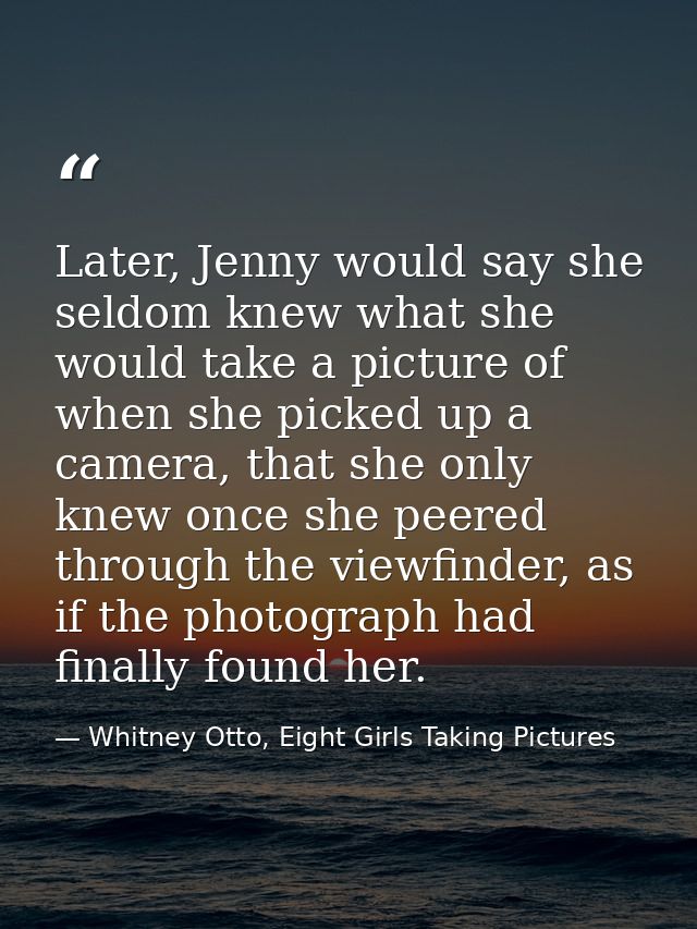 Later, Jenny would say she seldom knew what she would take a picture of when she picked up a camera, that she only knew  — Whitney Otto, Eight Girls Taking Pictures
