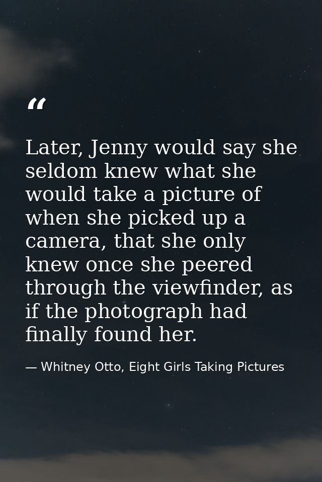 Later, Jenny would say she seldom knew what she would take a picture of when she picked up a camera, that she only knew  — Whitney Otto, Eight Girls Taking Pictures