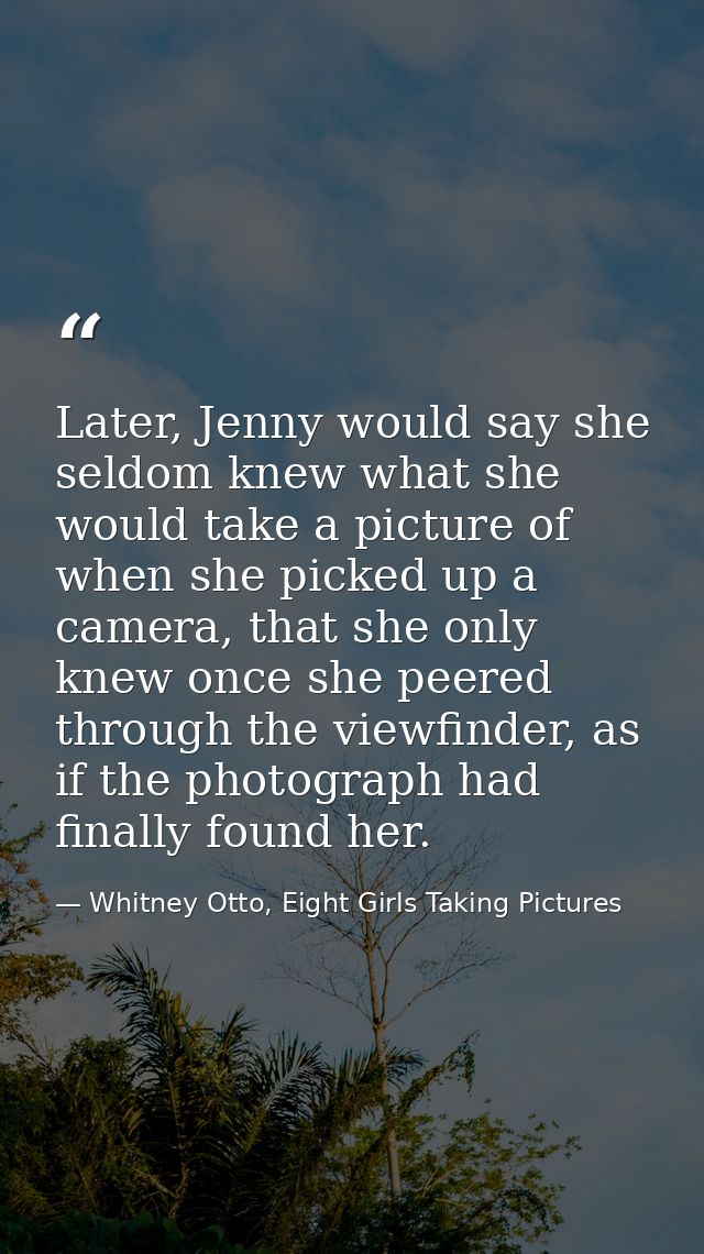 Later, Jenny would say she seldom knew what she would take a picture of when she picked up a camera, that she only knew  — Whitney Otto, Eight Girls Taking Pictures