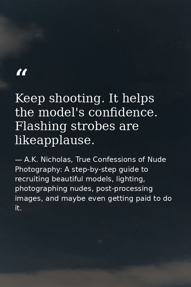 Keep shooting. It helps the model's confidence. Flashing strobes are likeapplause. — A.K. Nicholas, True Confessions of Nude Photography: A step-by-step guide to recruiting beautiful models, lighting, photographing nudes, post-processing images, and maybe even getting paid to do it.