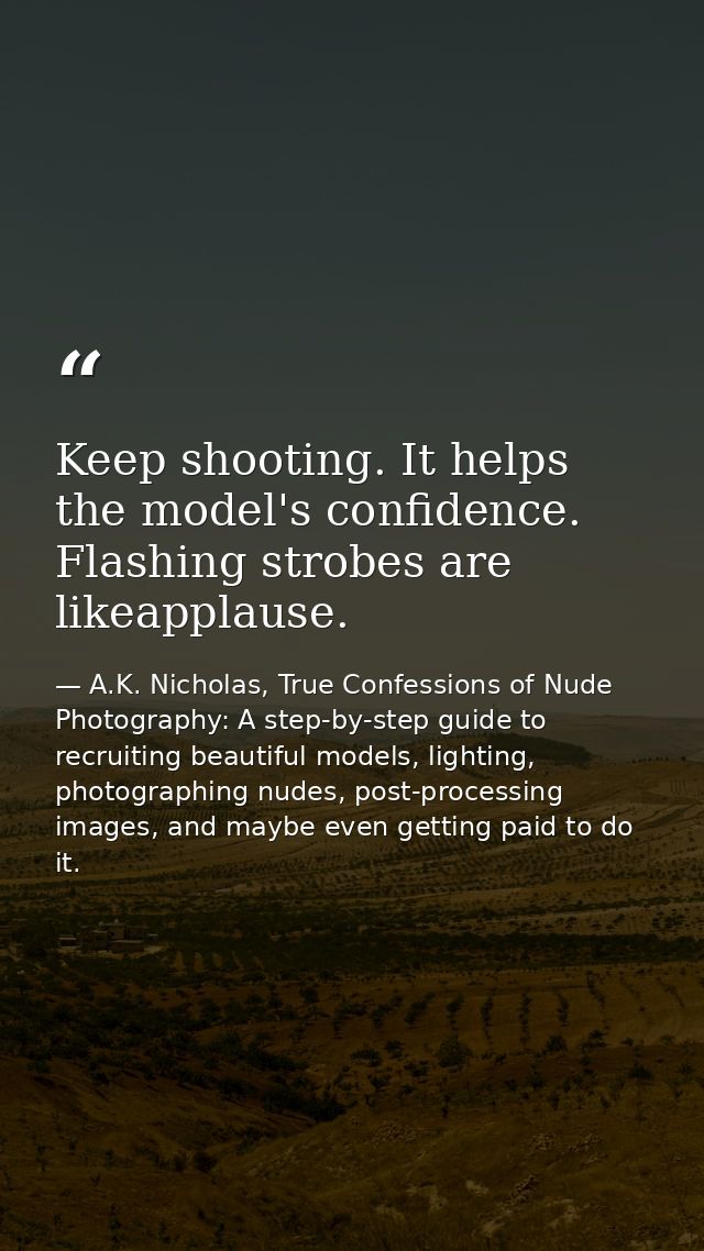 Keep shooting. It helps the model's confidence. Flashing strobes are likeapplause. — A.K. Nicholas, True Confessions of Nude Photography: A step-by-step guide to recruiting beautiful models, lighting, photographing nudes, post-processing images, and maybe even getting paid to do it.