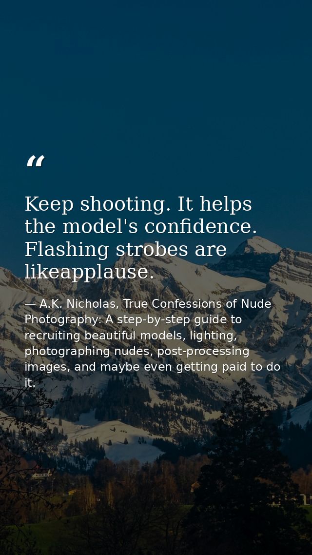 Keep shooting. It helps the model's confidence. Flashing strobes are likeapplause. — A.K. Nicholas, True Confessions of Nude Photography: A step-by-step guide to recruiting beautiful models, lighting, photographing nudes, post-processing images, and maybe even getting paid to do it.