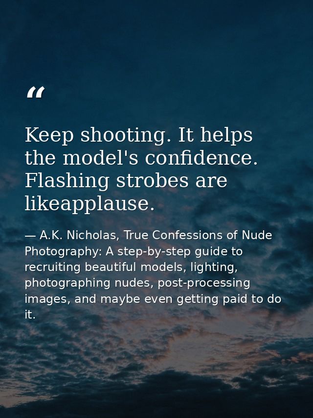 Keep shooting. It helps the model's confidence. Flashing strobes are likeapplause. — A.K. Nicholas, True Confessions of Nude Photography: A step-by-step guide to recruiting beautiful models, lighting, photographing nudes, post-processing images, and maybe even getting paid to do it.