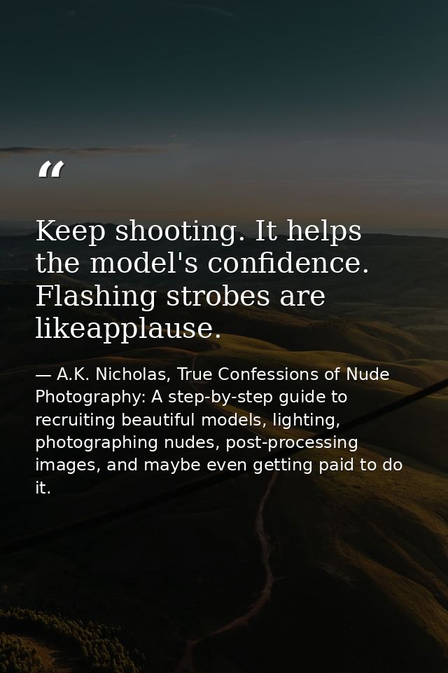 Keep shooting. It helps the model's confidence. Flashing strobes are likeapplause. — A.K. Nicholas, True Confessions of Nude Photography: A step-by-step guide to recruiting beautiful models, lighting, photographing nudes, post-processing images, and maybe even getting paid to do it.