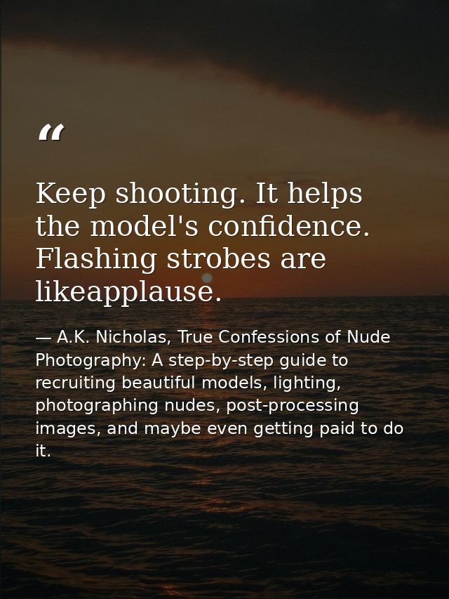 Keep shooting. It helps the model's confidence. Flashing strobes are likeapplause. — A.K. Nicholas, True Confessions of Nude Photography: A step-by-step guide to recruiting beautiful models, lighting, photographing nudes, post-processing images, and maybe even getting paid to do it.